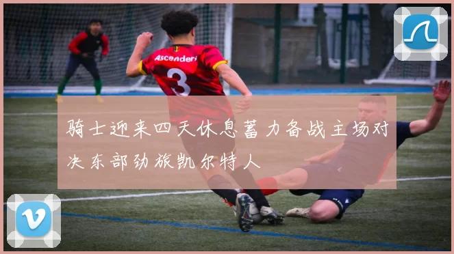 骑士迎来四天休息蓄力备战主场对决东部劲旅凯尔特人