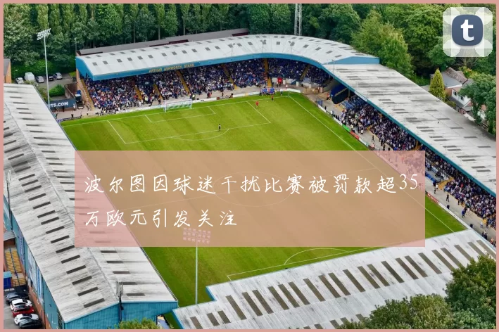 波尔图因球迷干扰比赛被罚款超35万欧元引发关注
