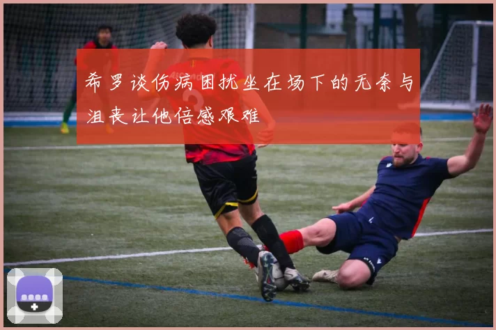 希罗谈伤病困扰坐在场下的无奈与沮丧让他倍感艰难