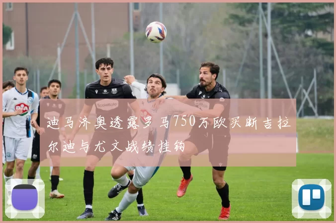 迪马济奥透露罗马750万欧买断吉拉尔迪与尤文战绩挂钩