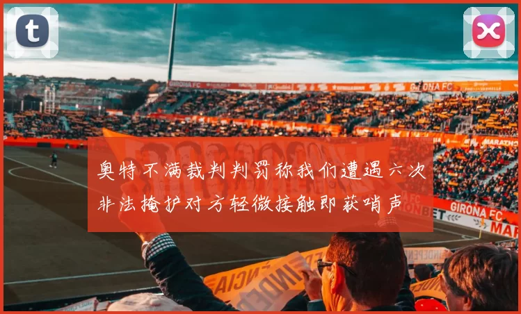 奥特不满裁判判罚称我们遭遇六次非法掩护对方轻微接触即获哨声