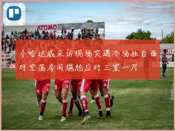 小哈达威采访现场突遇冷场独自面对空荡房间尴尬应对三室一厅