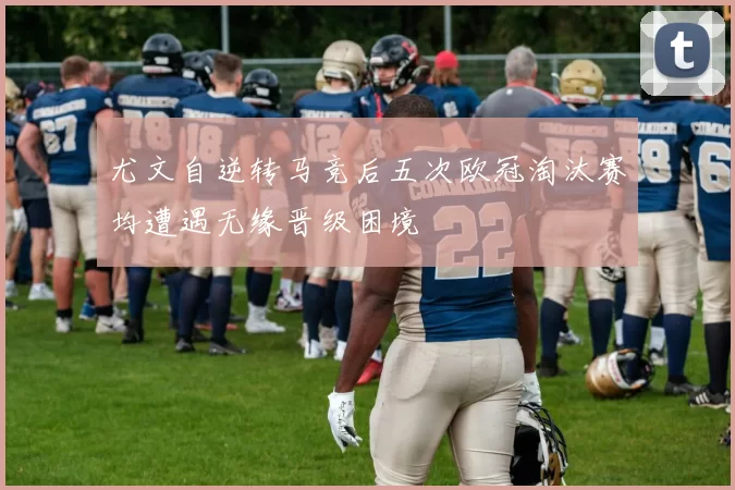 尤文自逆转马竞后五次欧冠淘汰赛均遭遇无缘晋级困境