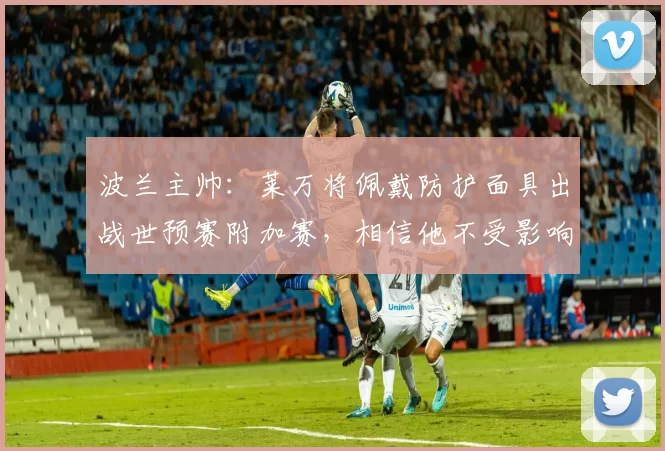 波兰主帅：莱万将佩戴防护面具出战世预赛附加赛，相信他不受影响