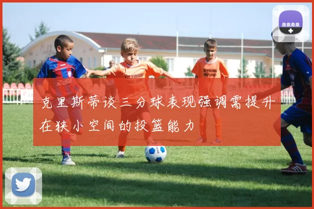克里斯蒂谈三分球表现强调需提升在狭小空间的投篮能力