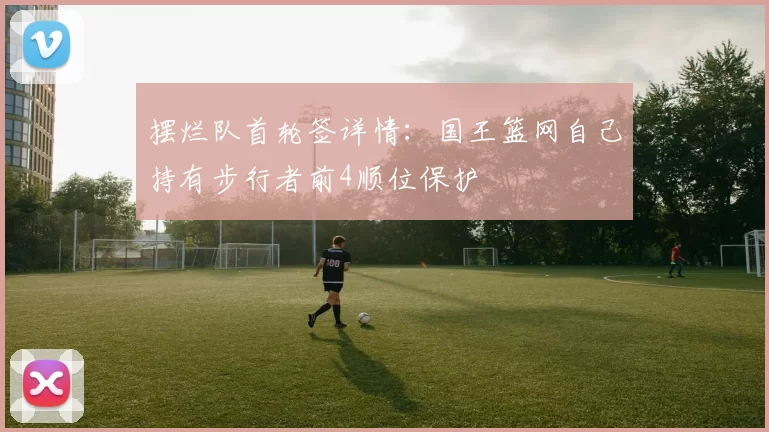 摆烂队首轮签详情：国王篮网自己持有步行者前4顺位保护