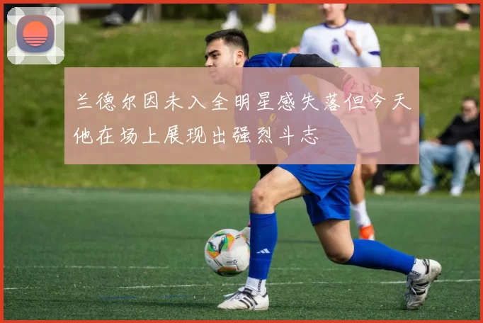 兰德尔因未入全明星感失落但今天他在场上展现出强烈斗志