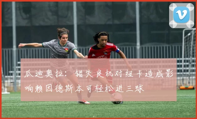 瓜迪奥拉：错失良机对纽卡造成影响赖因德斯本可轻松进三球