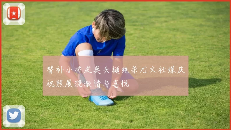 替补小将皮奥头槌绝杀尤文社媒庆祝照展现激情与喜悦