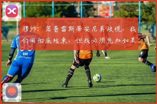 穆帅：若普雷斯蒂安尼真歧视，我们间彻底结束，但我必须先加如果