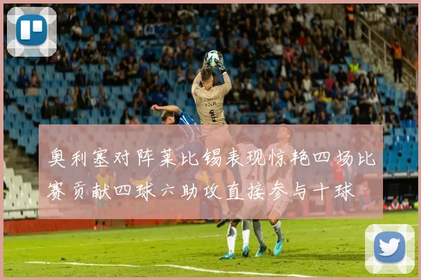 奥利塞对阵莱比锡表现惊艳四场比赛贡献四球六助攻直接参与十球