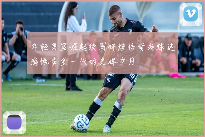年轻男篮崛起续写辉煌传奇老球迷感慨黄金一代的光辉岁月