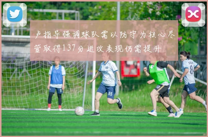 卢指导强调球队需以防守为核心尽管取得137分进攻表现仍需提升