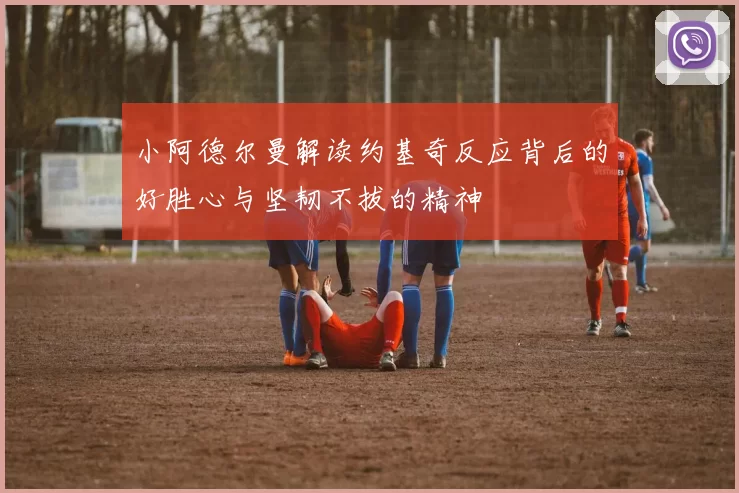 小阿德尔曼解读约基奇反应背后的好胜心与坚韧不拔的精神