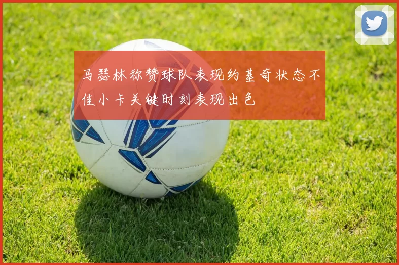 马瑟林称赞球队表现约基奇状态不佳小卡关键时刻表现出色