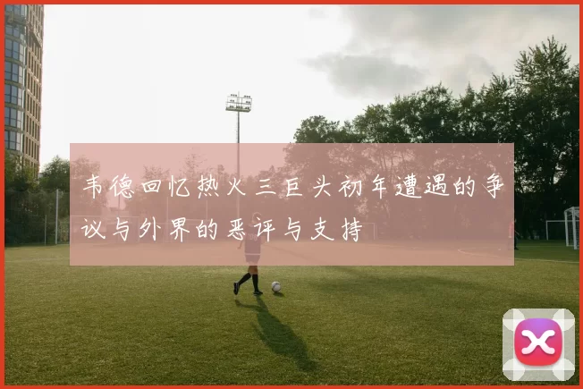 韦德回忆热火三巨头初年遭遇的争议与外界的恶评与支持