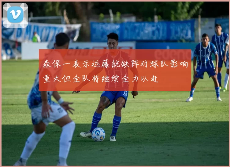 森保一表示远藤航缺阵对球队影响重大但全队将继续全力以赴
