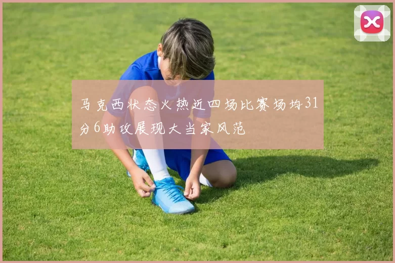 马克西状态火热近四场比赛场均31分6助攻展现大当家风范