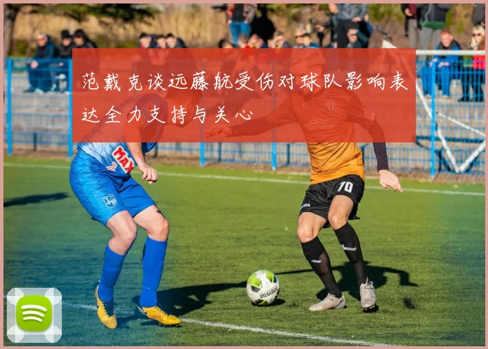 范戴克谈远藤航受伤对球队影响表达全力支持与关心