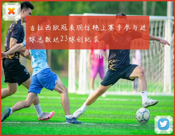 吉拉西欧冠表现惊艳上赛季参与进球总数达23球创纪录
