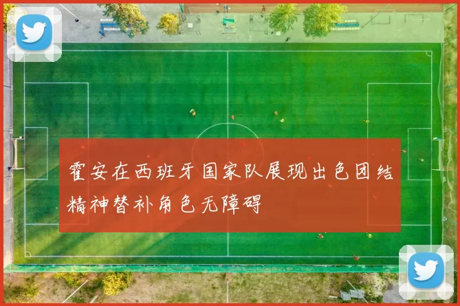 霍安在西班牙国家队展现出色团结精神替补角色无障碍