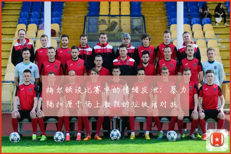 梅尔顿谈比赛中的情绪发泄：暴力隔扣源于场上激烈的垃圾话对抗
