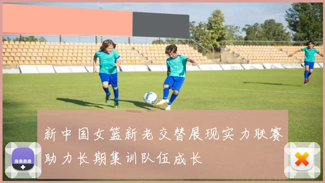新中国女篮新老交替展现实力联赛助力长期集训队伍成长