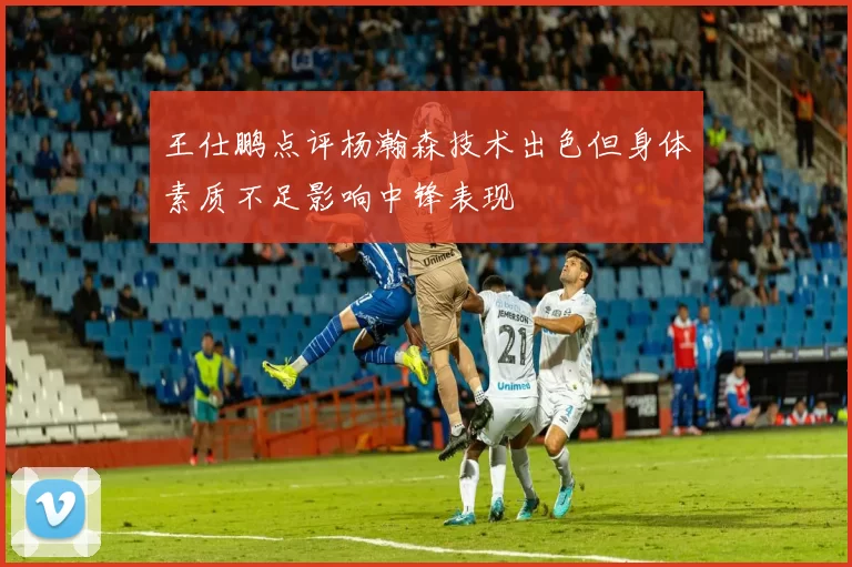 王仕鹏点评杨瀚森技术出色但身体素质不足影响中锋表现