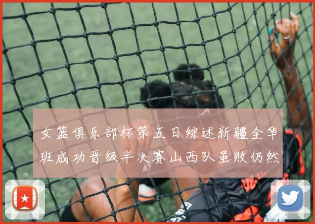 女篮俱乐部杯第五日综述新疆全华班成功晋级半决赛山西队虽败仍然晋级