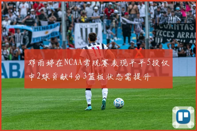 邓雨婷在NCAA常规赛表现平平5投仅中2球贡献4分3篮板状态需提升