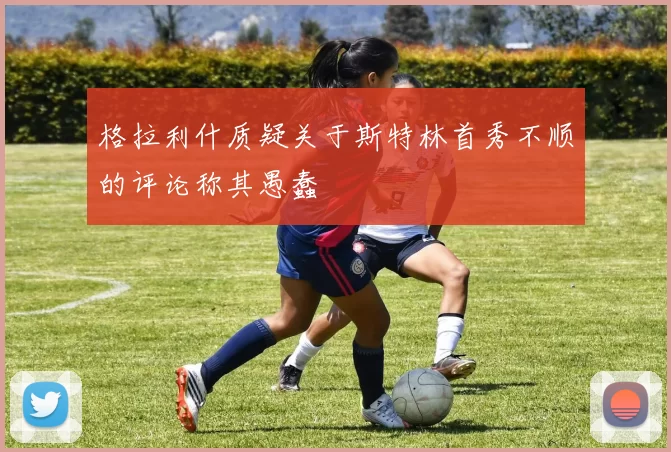 格拉利什质疑关于斯特林首秀不顺的评论称其愚蠢