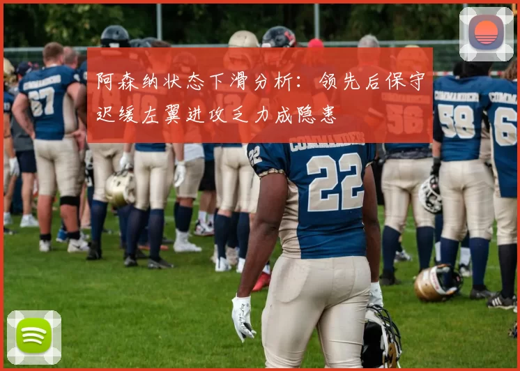 阿森纳状态下滑分析：领先后保守迟缓左翼进攻乏力成隐患